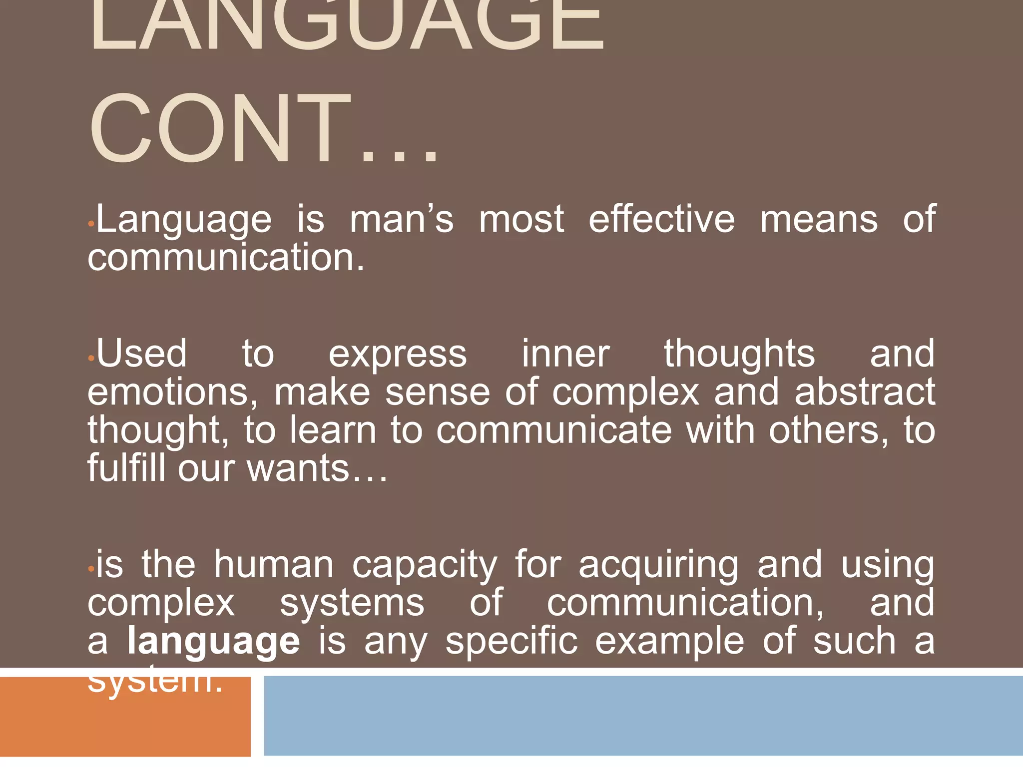 LANGUAGE
CONT…
•Language is man’s most effective means of
communication.
•Used to express inner thoughts and
emotions, make sense of complex and abstract
thought, to learn to communicate with others, to
fulfill our wants…
•is the human capacity for acquiring and using
complex systems of communication, and
a language is any specific example of such a
system.
 