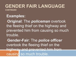 GENDER FAIR LANGUAGE
CONTINUED
Examples:
•Original: The policeman overtook
the fleeing thief on the highway and
prevented him from causing so much
trouble.
•Gender-Fair: The police officer
overtook the fleeing thief on the
highway and prevented him from
causing so much trouble.
 