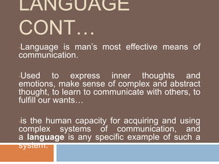 LANGUAGE
CONT…
•Language is man’s most effective means of
communication.
•Used to express inner thoughts and
emotions, make sense of complex and abstract
thought, to learn to communicate with others, to
fulfill our wants…
•is the human capacity for acquiring and using
complex systems of communication, and
a language is any specific example of such a
system.
 