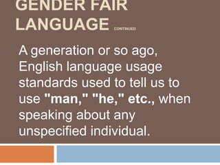 GENDER FAIR
LANGUAGE CONTINUED
A generation or so ago,
English language usage
standards used to tell us to
use "man," "he," etc., when
speaking about any
unspecified individual.
 