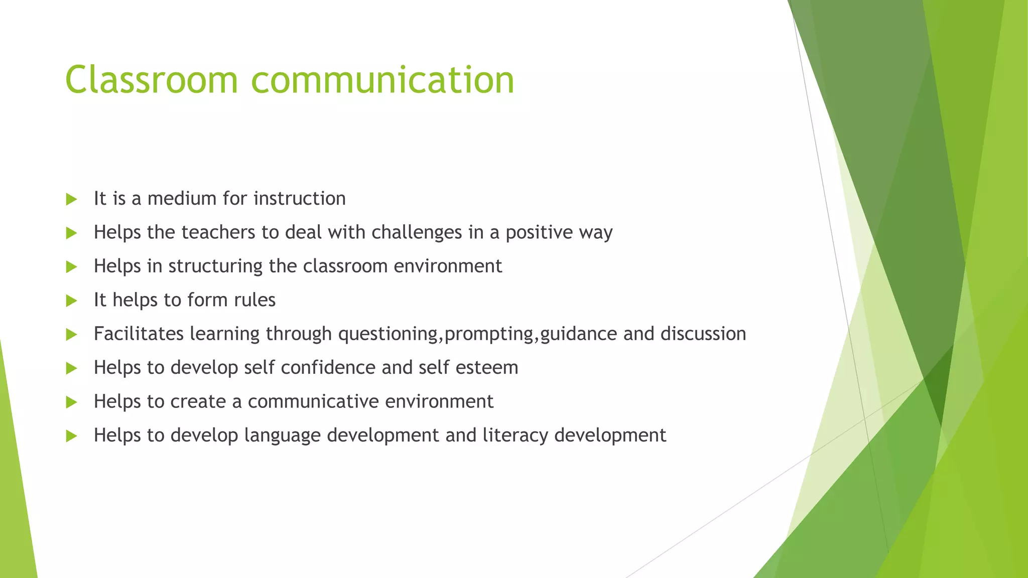 Classroom communication
 It is a medium for instruction
 Helps the teachers to deal with challenges in a positive way
 Helps in structuring the classroom environment
 It helps to form rules
 Facilitates learning through questioning,prompting,guidance and discussion
 Helps to develop self confidence and self esteem
 Helps to create a communicative environment
 Helps to develop language development and literacy development
 