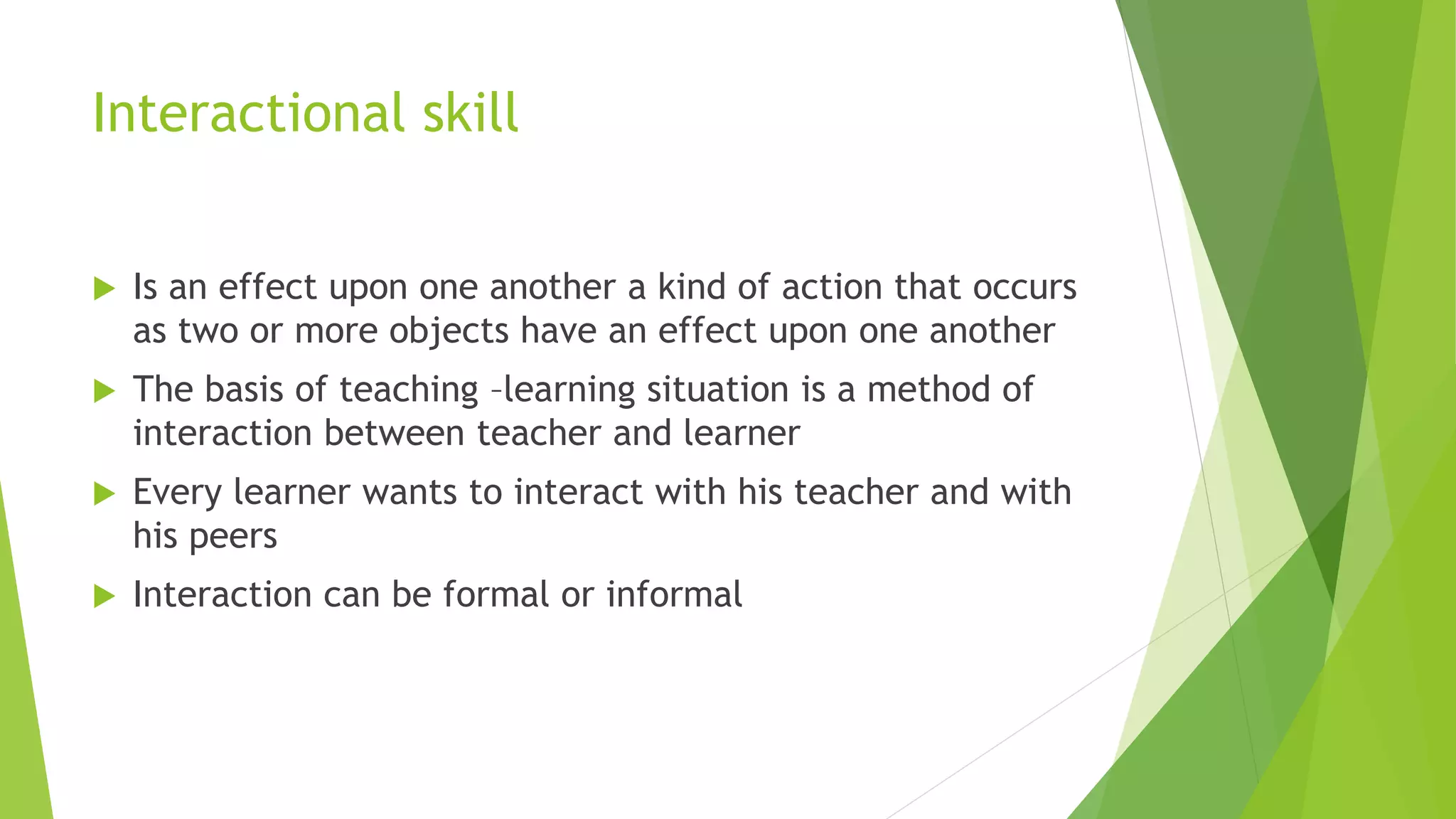 Interactional skill
 Is an effect upon one another a kind of action that occurs
as two or more objects have an effect upon one another
 The basis of teaching –learning situation is a method of
interaction between teacher and learner
 Every learner wants to interact with his teacher and with
his peers
 Interaction can be formal or informal
 