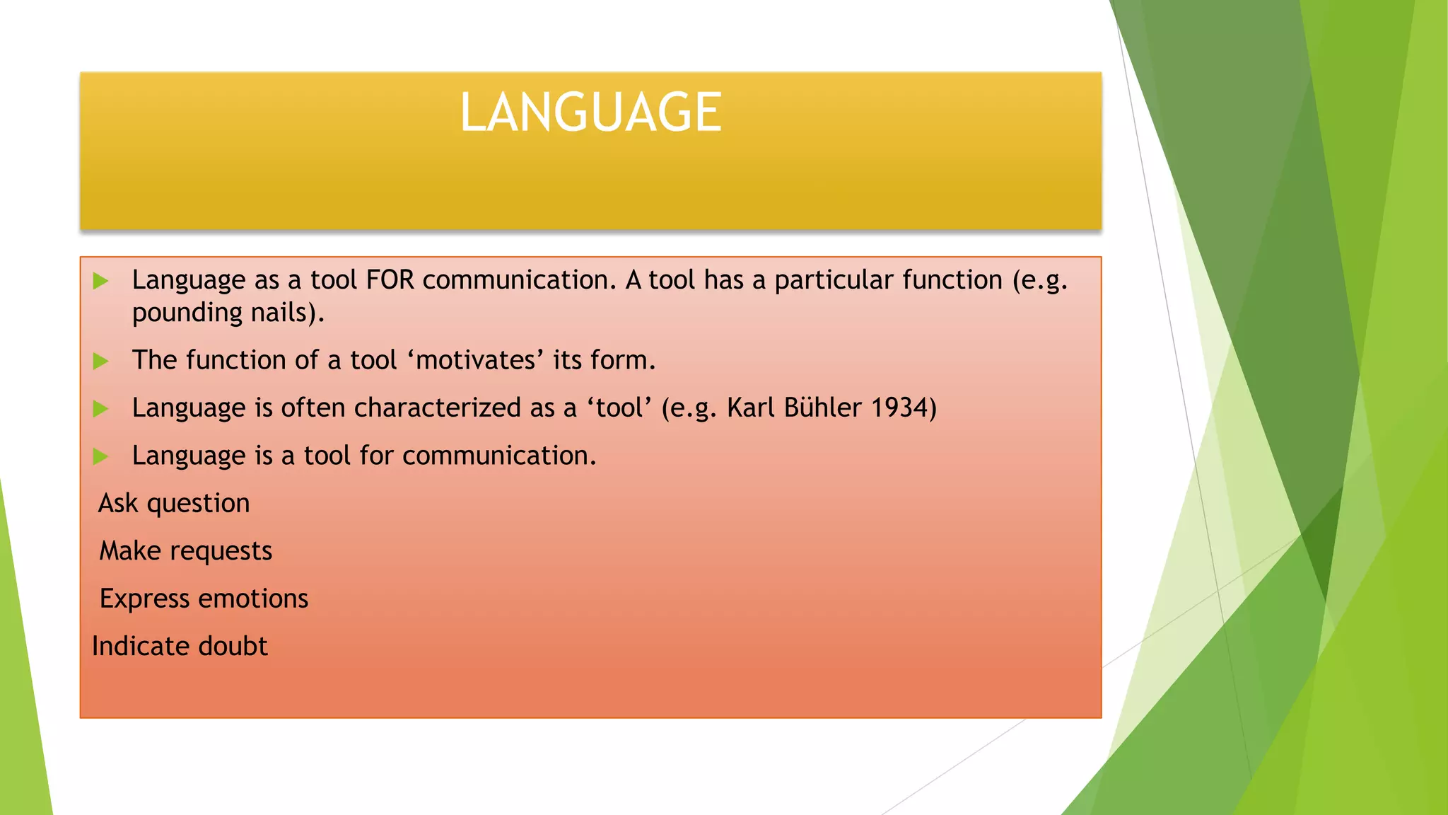 LANGUAGE
 Language as a tool FOR communication. A tool has a particular function (e.g.
pounding nails).
 The function of a tool ‘motivates’ its form.
 Language is often characterized as a ‘tool’ (e.g. Karl Bühler 1934)
 Language is a tool for communication.
Ask question
Make requests
Express emotions
Indicate doubt
 