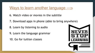Ways to learn another language --->
6. Watch video or movies in the subtitle
7. Download apps in phone (able to bring anywhere)
8. Learn by listening to audio
9. Learn the language grammar
10. Go for tuition classes
 