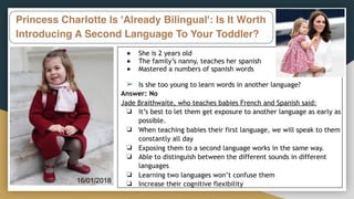 Princess Charlotte Is 'Already Bilingual': Is It Worth
Introducing A Second Language To Your Toddler?
● She is 2 years old
● The family’s nanny, teaches her spanish
● Mastered a numbers of spanish words
➢ Is she too young to learn words in another language?
Answer: No
Jade Braithwaite, who teaches babies French and Spanish said:
❏ It’s best to let them get exposure to another language as early as
possible.
❏ When teaching babies their first language, we will speak to them
constantly all day
❏ Exposing them to a second language works in the same way.
❏ Able to distinguish between the different sounds in different
languages
❏ Learning two languages won’t confuse them
❏ Increase their cognitive flexibility
16/01/2018
 