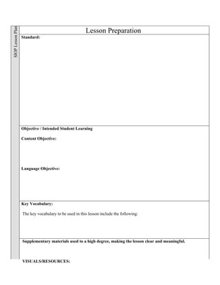 SIOP Lesson Plan


                                                       Lesson Preparation
                   Standard:




                   Objective / Intended Student Learning

                   Content Objective:




                   Language Objective:




                   Key Vocabulary:

                   The key vocabulary to be used in this lesson include the following:




                   Supplementary materials used to a high degree, making the lesson clear and meaningful.



                   VISUALS/RESOURCES:
 