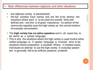 11/21/2017
11
• low diglossic variety is standardized
• the two varieties have names and are felt to be distinct the
situations where each is to be used are socially fairly well
defined and - and this is of great importance - no section of the
community regularly uses the high variety as the normal medium
of everyday conversation.
 Main differences between diglossic and other situations
• The high variety has no native speakers and in all cases has to
be learnt as a school language.
• This is why the situations where the high variety is used involve either
written language or, if spoken language is involved, tend to be
situations where preparation is possible. Where, in isolated cases,
individuals do attempt to use the high variety in everyday speech
this is generally felt to be artificial, pedantic, snobbish
 