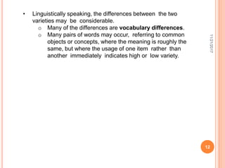 11/21/2017
12
• Linguistically speaking, the differences between the two
varieties may be considerable.
o Many of the differences are vocabulary differences.
o Many pairs of words may occur, referring to common
objects or concepts, where the meaning is roughly the
same, but where the usage of one item rather than
another immediately indicates high or low variety.
 
