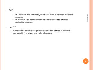 11/21/2017
8
• “Sir”
o In Pakistan, it is commonly used as a form of address in formal
contexts
o In the USA, it a common form of address used to address
unfamiliar persons.
• ‫جی‬ ‫استاد‬
o Uneducated social class generally used this phrase to address
persons high in status and unfamiliar ones.
 