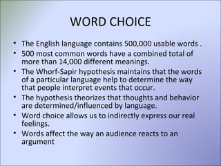 WORD CHOICE The English language contains 500,000 usable words . 500 most common words have a combined total of more than 14,000 different meanings.  The Whorf-Sapir hypothesis maintains that the words of a particular language help to determine the way that people interpret events that occur.  The hypothesis theorizes that thoughts and behavior are determined/influenced by language.  Word choice allows us to indirectly express our real feelings.  Words affect the way an audience reacts to an argument 