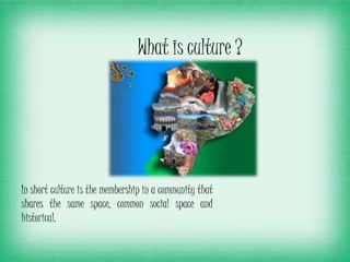 What is culture ?
In short culture is the membership in a community that
shares the same space, common social space and
historical.
 
