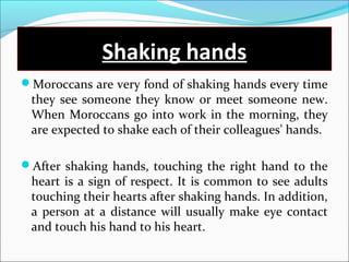 Shaking hands
Moroccans are very fond of shaking hands every time
they see someone they know or meet someone new.
When Moroccans go into work in the morning, they
are expected to shake each of their colleagues' hands.
After shaking hands, touching the right hand to the
heart is a sign of respect. It is common to see adults
touching their hearts after shaking hands. In addition,
a person at a distance will usually make eye contact
and touch his hand to his heart.
 