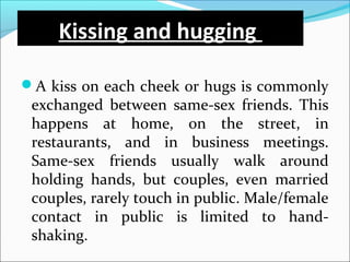 Kissing and hugging
A kiss on each cheek or hugs is commonly
exchanged between same-sex friends. This
happens at home, on the street, in
restaurants, and in business meetings.
Same-sex friends usually walk around
holding hands, but couples, even married
couples, rarely touch in public. Male/female
contact in public is limited to hand-
shaking.
 