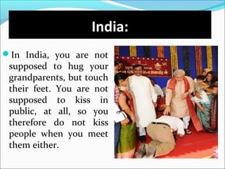 In India, you are not
supposed to hug your
grandparents, but touch
their feet. You are not
supposed to kiss in
public, at all, so you
therefore do not kiss
people when you meet
them either.
India:
 
