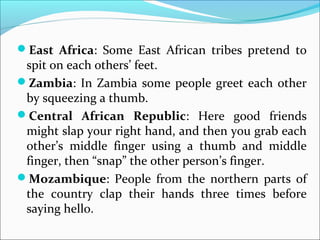 East Africa: Some East African tribes pretend to
spit on each others’ feet.
Zambia: In Zambia some people greet each other
by squeezing a thumb.
Central African Republic: Here good friends
might slap your right hand, and then you grab each
other’s middle finger using a thumb and middle
finger, then “snap” the other person’s finger.
Mozambique: People from the northern parts of
the country clap their hands three times before
saying hello.
 