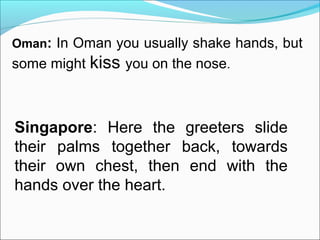 Oman: In Oman you usually shake hands, but
some might kiss you on the nose.
Singapore: Here the greeters slide
their palms together back, towards
their own chest, then end with the
hands over the heart.
 