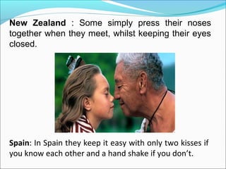 New Zealand : Some simply press their noses
together when they meet, whilst keeping their eyes
closed.
Spain: In Spain they keep it easy with only two kisses if
you know each other and a hand shake if you don’t.
 