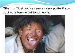 Tibet: In Tibet you’re seen as very polite if you
stick your tongue out to someone.
 