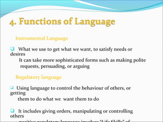 Instrumental Language
 What we use to get what we want, to satisfy needs or
desires
It can take more sophisticated forms such as making polite
requests, persuading, or arguing
Regulatory language
 Using language to control the behaviour of others, or
getting
them to do what we want them to do
 It includes giving orders, manipulating or controlling
others
 