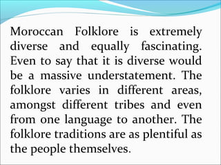 Moroccan Folklore is extremely
diverse and equally fascinating.
Even to say that it is diverse would
be a massive understatement. The
folklore varies in different areas,
amongst different tribes and even
from one language to another. The
folklore traditions are as plentiful as
the people themselves.
 