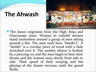 The Ahwash
The dance originates from the High Atlas and
Ouarzazate areas. Woman in colorful dresses
stand motionless around a group of men sitting
around a fire. The men each have "bendir's". A
"bendir" is a circular piece of wood with a hide
stretched over it. The sombre silence is broken
by a piercing cry and the men begin to beat their
drums and the woman sway slowly from side to
side. Their speed of their swaying and the
playing of the drums increase until the grand
finale.
 