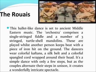 The Rouais
This ballet-like dance is set to ancient Middle
Eastern music. The 'orchestra' comprises a
single-stringed fiddle and a number of 3
stringed, turtle-shell mandolins. These are
played whilst another person keeps beat with a
piece of iron hit on the ground. The dancers
wear colorful kaftans, a silk belt and a colorful
spangled cord wrapped around their head. It's a
simple dance with only a few steps, but as the
couples alternate their steps in unison, it creates
a wonderfully intricate spectacle.
 