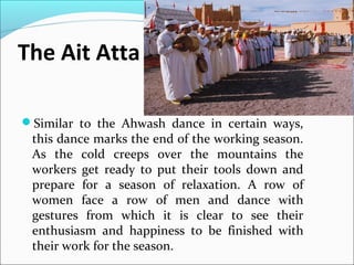 The Ait Atta
Similar to the Ahwash dance in certain ways,
this dance marks the end of the working season.
As the cold creeps over the mountains the
workers get ready to put their tools down and
prepare for a season of relaxation. A row of
women face a row of men and dance with
gestures from which it is clear to see their
enthusiasm and happiness to be finished with
their work for the season.
 