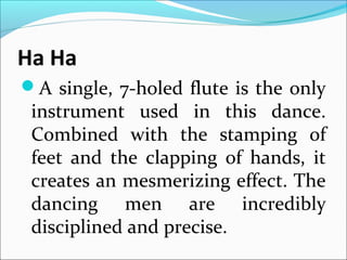 Ha Ha
A single, 7-holed flute is the only
instrument used in this dance.
Combined with the stamping of
feet and the clapping of hands, it
creates an mesmerizing effect. The
dancing men are incredibly
disciplined and precise.
 