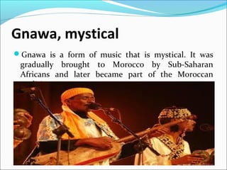 Gnawa, mystical
Gnawa is a form of music that is mystical. It was
gradually brought to Morocco by Sub-Saharan
Africans and later became part of the Moroccan
tradition.
 