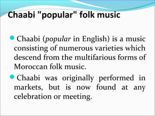 Chaabi "popular" folk music
Chaabi (popular in English) is a music
consisting of numerous varieties which
descend from the multifarious forms of
Moroccan folk music.
Chaabi was originally performed in
markets, but is now found at any
celebration or meeting.
 