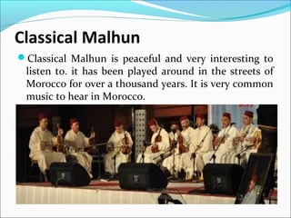 Classical Malhun
Classical Malhun is peaceful and very interesting to
listen to. it has been played around in the streets of
Morocco for over a thousand years. It is very common
music to hear in Morocco.
 