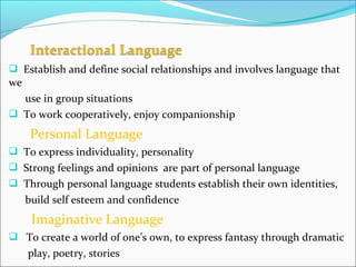  Establish and define social relationships and involves language that
we
use in group situations
 To work cooperatively, enjoy companionship
Personal Language
 To express individuality, personality
 Strong feelings and opinions are part of personal language
 Through personal language students establish their own identities,
build self esteem and confidence
Imaginative Language
 To create a world of one’s own, to express fantasy through dramatic
play, poetry, stories
 