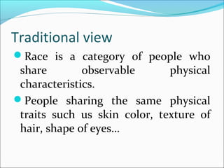 Traditional view
Race is a category of people who
share observable physical
characteristics.
People sharing the same physical
traits such us skin color, texture of
hair, shape of eyes…
 