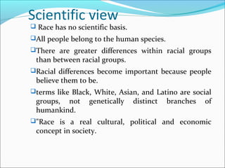 Scientific view
 Race has no scientific basis.
All people belong to the human species.
There are greater differences within racial groups
than between racial groups.
Racial differences become important because people
believe them to be.
terms like Black, White, Asian, and Latino are social
groups, not genetically distinct branches of
humankind.
"Race is a real cultural, political and economic
concept in society.
 