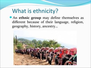 What is ethnicity?
An ethnic group may define themselves as
different because of their language, religion,
geography, history, ancestry…
 