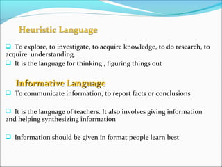  To explore, to investigate, to acquire knowledge, to do research, to
acquire understanding.
 It is the language for thinking , figuring things out
Informative LanguageInformative Language
 To communicate information, to report facts or conclusions
 It is the language of teachers. It also involves giving information
and helping synthesizing information
 Information should be given in format people learn best
 