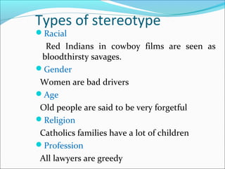 Types of stereotype
Racial
Red Indians in cowboy films are seen as
bloodthirsty savages.
Gender
Women are bad drivers
Age
Old people are said to be very forgetful
Religion
Catholics families have a lot of children
Profession
All lawyers are greedy
 