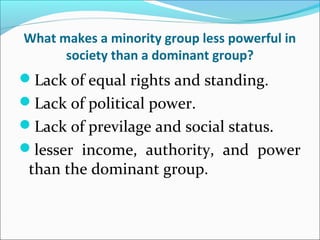 What makes a minority group less powerful in
society than a dominant group?
Lack of equal rights and standing.
Lack of political power.
Lack of previlage and social status.
lesser income, authority, and power
than the dominant group.
 