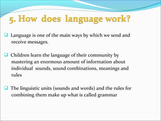  Language is one of the main ways by which we send and
receive messages.
 Children learn the language of their community by
mastering an enormous amount of information about
individual sounds, sound combinations, meanings and
rules
 The linguistic units (sounds and words) and the rules for
combining them make up what is called grammar
 