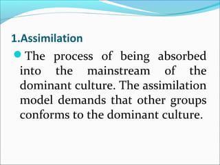 1.Assimilation
The process of being absorbed
into the mainstream of the
dominant culture. The assimilation
model demands that other groups
conforms to the dominant culture.
 