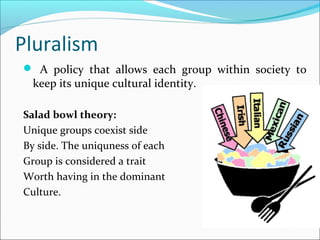 Pluralism
 A policy that allows each group within society to
keep its unique cultural identity.
Salad bowl theory:
Unique groups coexist side
By side. The uniquness of each
Group is considered a trait
Worth having in the dominant
Culture.
 