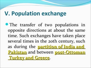 V. Population exchange
The transfer of two populations in
opposite directions at about the same
time. Such exchanges have taken place
several times in the 20th century, such
as during the partitionpartition ofof IndiaIndia andand
PakistanPakistan and between post-Ottomanpost-Ottoman
TurkeyTurkey andand GreeceGreece.
 