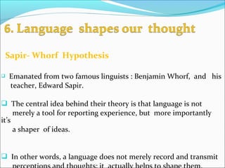 Sapir- Whorf Hypothesis
 Emanated from two famous linguists : Benjamin Whorf, and his
teacher, Edward Sapir.
 The central idea behind their theory is that language is not
merely a tool for reporting experience, but more importantly
it’s
a shaper of ideas.
 In other words, a language does not merely record and transmit
 