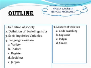 OutlineOutline
1. Definition of society
2. Definition of Sociolinguistics
3. Sociolinguistics Variables
4. Language variation
a. Variety
b. Dialect
c. Register
d. Sociolect
e. Jargon
5. Mixture of varieties
a. Code switching
b. Diglossia
c. Pidgin
d. Creole
NAIMA TAOUBIH
MENGAL MOHAMED
 