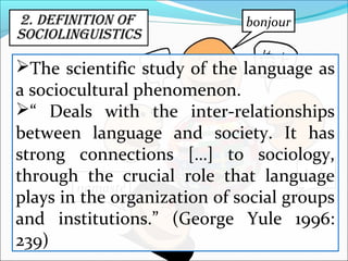 2. DeFinitiOn OF
SOCiOlinguiStiCS
hola
namasté
bonjour
The scientific study of the language as
a sociocultural phenomenon.
“ Deals with the inter-relationships
between language and society. It has
strong connections […] to sociology,
through the crucial role that language
plays in the organization of social groups
and institutions.” (George Yule 1996:
239)
 