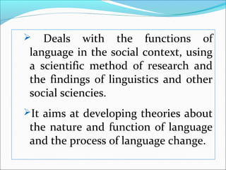  Deals with the functions of
language in the social context, using
a scientific method of research and
the findings of linguistics and other
social sciencies.
It aims at developing theories about
the nature and function of language
and the process of language change.
 