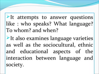 It attempts to answer questions
like : who speaks? What language?
To whom? and when?
It also examines language varieties
as well as the sociocultural, ethnic
and educational aspects of the
interaction between language and
society.
 