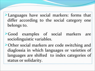 Languages have social markers: forms that
differ according to the social category one
belongs to.
Good examples of social markers are
sociolinguistic variables.
Other social markers are code switching and
diaglossia in which languages or varieties of
languages are shifted to index categories of
status or solidarity.
 