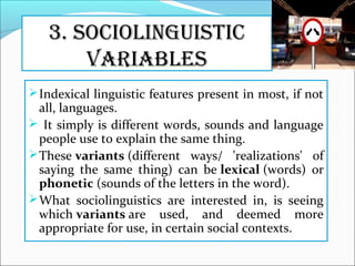3. SOCiOlinguiStiC
VariableS
Indexical linguistic features present in most, if not
all, languages.
 It simply is different words, sounds and language
people use to explain the same thing.
These variants (different ways/ 'realizations' of
saying the same thing) can be lexical (words) or
phonetic (sounds of the letters in the word).
What sociolinguistics are interested in, is seeing
which variants are used, and deemed more
appropriate for use, in certain social contexts.
 