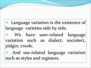  Language variation is the existence of
language varieties side by side.
 We have user-related language
variation such as dialect, sociolect,
pidgin, creole.
 And use-related language variation
such as styles and registers.
 